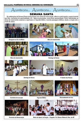 Informativo PARÓQUIA DE NOSSA SENHORA DA CONCEIÇÃO 5
Aconteceu... Aconteceu... Aconteceu...
SEMANA SANTA
As celebrações da Semana Santa transcorreram num clima de muita oração, silêncio e participação, proporcionando
aos fiéis, momentos de espiritualidade e fé. Após as procissões, numa breve apresentação, foram relembradas as
obras de misericórdia corporais e espirituais e o figurado bíblico, revendo passagens bíblicas, desde a criação até a
morte de Jesus.
Desagravo ao Cor. de Maria
Obras de misericórdia
Obras de misericórdia
Domingo de Ramos
Domingo de Ramos
Cerimônia do Lava-pés
Procissão da Ressurreição
Figurado Bíblico
Retiro do Apost. da Oração – Pregador: Pe. Eliomar Ribeiro-D. Nac. do AP
Descendimento da Cruz
P. Senhor dos Passos
 