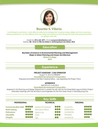 Roxette S. Viloria
I am looking for a job where I could utilize the skills and knowledge that I acquired during college and from my previous
working experiences. I am also willing to learn new things and expand my ideas through the help of the professionals that I
am going to work with.
Mobile No: 0916-635-1879 | Email: roxsaysonviloria@yahoo.com
Address: Blk. 18 Lot 16 Villa San Mateo 2, Guitnang Bayan San Mateo, Rizal
Bachelor of Science in Environmental Planning and Management
Major in Urban Planning and Green Architecture
Miriam College
2016
PROJECT ASSISTANT / CAD OPERATOR
August 10, 2016 to PRESENT
Greenfield Development Corporation
Prepared and Edited CAD files  Making follow – ups regarding the Project Plans
APPRENTICE
April 2014 to June 2014
Greenfield Development Corporation
Assigned in the Planning and Design Department  Joined the site visits for the Greenfield Laguna District Project
Attended meetings with the Architects and Engineers for the Twin Oaks Tower in Mandaluyong City
PROFESSIONAL
Communication Skills
Multi-tasking
Enthusiasm
Likeability
Integrity
TECHNICAL
Adobe Photoshop
Microsoft Office
Sketch-Up
CAD
GIS
PERSONAL
Creativity
Dedication
Leadership
Flexibility
Analytical
Education
Experience
Key Skills
 