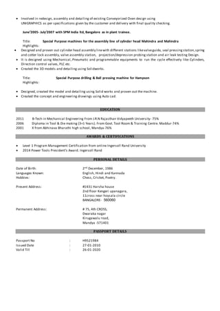  Involved in redesign, assembly and detailing of existing Conveyorized Oven design using
UNIGRAPHICS as per specifications given by the customer and delivery with final quality checking.
June’2005- July’2007 with SPM India ltd, Bangalore as in plant trainee.
Title: Special Purpose machines for the assembly line of cylinder head Mahindra and Mahindra
Highlights:
 Designed and proven out cylinder head assembly linewith different stations likevalveguide, seal pressing station,spring
and cotter lock assembly, valve assembly station, projection/depression probing station and air leak testing Design.
 It is designed using Mechanical, Pneumatic and programmable equipments to run the cycle effectively like Cylinders,
Direction control valves, PLC etc.
 Created the 3D models and detailing using Solidworks.
Title: Special Purpose drilling & Ball pressing machine for Hampson
Highlights:
 Designed, created the model and detailing using Solid works and proven out the machine.
 Created the concept and engineering drawings using Auto cad.
EDUCATION
2011 B-Tech in Mechanical Engineering From J.R.N Rajasthan Vidyapeeth University- 75%
2006 Diploma in Tool & Die making (3+1 Years). From Govt. Tool Room & Training Centre. Maddur-74%
2001 X from Abhinava Bharathi high school, Mandya-76%
AWARDS & CERTIFICATIONS
 Level 1 Program Management Certification from online Ingersoll Rand University
 2014 Power Tools President’s Award. Ingersoll Rand
PERSONAL DETAILS
Date of Birth: 2nd December, 1986
Languages Known: English, Hindi and Kannada
Hobbies: Chess, Cricket, Poetry.
Present Address: #1431 Harsha house
2nd floor Kengeri upanagara,
11cross near hoysala circle
BANGALORE- 560060
Permanent Address: # 75, 4th CROSS,
Dwaraka nagar
Kirugawalu road,
Mandya -571401
PASSPORT DETAILS
Passport No : H9521984
Issued Date : 27-01-2010
Valid Till : 26-01-2020
 