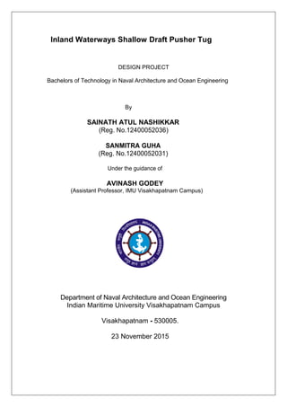 Inland Waterways Shallow Draft Pusher Tug
DESIGN PROJECT
Bachelors of Technology in Naval Architecture and Ocean Engineering
By
SAINATH ATUL NASHIKKAR
(Reg. No.12400052036)
SANMITRA GUHA
(Reg. No.12400052031)
Under the guidance of
AVINASH GODEY
(Assistant Professor, IMU Visakhapatnam Campus)
Department of Naval Architecture and Ocean Engineering
Indian Maritime University Visakhapatnam Campus
Visakhapatnam - 530005.
23 November 2015
 