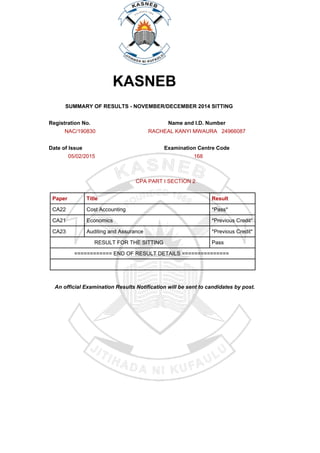 KASNEB
SUMMARY OF RESULTS - NOVEMBER/DECEMBER 2014 SITTING
Registration No. Name and I.D. Number
NAC/190830 RACHEAL KANYI MWAURA 24966087
Date of Issue Examination Centre Code
05/02/2015 168
CPA PART I SECTION 2
Paper Title Result
CA22 Cost Accounting *Pass*
CA21 Economics *Previous Credit*
CA23 Auditing and Assurance *Previous Credit*
RESULT FOR THE SITTING Pass
============ END OF RESULT DETAILS ===============
An official Examination Results Notification will be sent to candidates by post.
Powered by TCPDF (www.tcpdf.org)
 