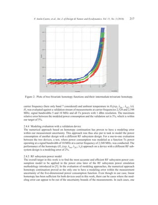 F. Antón Castro, et al., Int. J. of Design  Nature and Ecodynamics. Vol. 11, No. 3 (2016) 217
carrier frequency (here only band 7 considered) and ambient temperature in H7(txp, lbw , lfb7, lt).
H7 was evaluated against a validation stream of measurements at carrier frequencies 2,528 and 2,548
MHz, signal bandwidths 5 and 10 MHz and all Tx powers with 1 dBm resolution. The maximum
relative error between the modeled power consumption and the validation set is 3%, which is within
our target of 5%.
2.4.4  Modeling evaluation with a validation device
The numerical approach based on homotopy continuation has proven to have a modeling error
within our measurement uncertainty. This approach was thus also put to task to model the power
consumption of another design with a different RF subsystem design. For a one-to-one evaluation
between the two devices, a test, where power consumption was modeled as a function Tx power
operating at a signal bandwidth of 10 MHz at a carrier frequency of 2,548 MHz, was conducted. The
performance of the homotopy (H7 (txp, lbw, lfb7, lt)) approach on a device with a different RF sub-
system design is a modeling error of 2%.
2.4.5  RF subsystem power model
The overall target in this work is to find the most accurate and efficient RF subsystem power con-
sumption model to be applied in the power emu lator of the RF subsystem power emulation
methodology introduced in [5]. In the evaluation of modeling approaches, the numerical approach
homotopy continuation proved as the only one to have a modeling error within the measurement
uncertainty of the five-dimensional power consumption function. Even though in our case, linear
homotopy has been sufficient for both devices used in this work, there can be cases where the mod-
eling error can appear to be out of the uncertainty bounds of the measurements. In such cases, one
Figure 2:  Plots of two bivariate homotopy functions and their intermediate trivariate homotopy.
 