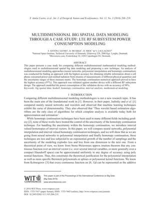 This paper is part of the Proceedings of the International Conference on Big Data
(Big Data 2016)
www.witconferences.com
© 2016 WIT Press, www.witpress.com
ISSN: 1755-7437 (paper format), ISSN: 1755-7445 (online), http://www.witpress.com/journals
DOI: 10.2495/DNE-V11-N3-208-219
	 F. Antón Castro, et al., Int. J. of Design & Nature and Ecodynamics. Vol. 11, No. 3 (2016) 208–219
MULTIDIMENSIONAL BIG SPATIAL DATA MODELING
THROUGH A CASE STUDY: LTE RF SUBSYSTEM POWER
CONSUMPTION MODELING
F. ANTÓN CASTRO1, D. MUSIIGE1, D. MIOC1 & V. LAULAGNET2
1National Space Institute, Technical University of Denmark, Elektrovej 328, 2800 Kgs. Lyngby, Denmark.
2Micromove.com, Frederikskaj 10, 2450 Copenhagen SV, Denmark.
ABSTRACT
This paper presents a case study for comparing different multidimensional mathematical modeling method-
ologies used in multidimensional spatial big data modeling and proposing a new technique. An analysis of
multidimensional modeling approaches (neural networks, polynomial interpolation and homotopy continuation)
was conducted for finding an approach with the highest accuracy for obtaining reliable information about a cell
phone consumed power and emitted radiation from streams of measurements of different physical quantities and
the uncertainty ranges of these measure ments. The homotopy continuation numerical approach proved to have
the highest accuracy (97%). This approach was validated against another device with a different RF subsystem
design. The approach modelled the power consumption of the validation device with an accuracy of 98%.
Keywords: big spatial data, haskell, homotopy continuation, interval analysis, mathematical modeling.
1  INTRODUCTION
Comparing different multidimensional modeling methodologies is not a new research topic. It has
been the main aim of the foundational work in [1]. However, in their paper, Juditsky and et al. [1]
compared mainly neural networks and wavelets and observed that machine learning techniques
exhibit the curse of dimensionality. They also observed that ‘Thus wavelet based estimation algo-
rithms are the only class of algorithms for which complete analysis is available today both for
approximation and estimation’.
While homotopy continuation techniques have been used in many different fields including geod-
esy [2], none of these works have treated the control of the uncertainty of the homotopy continuation
technique. For handling the uncertainty within the homotopy continuation, we introduce interval
valued homotopies of interval vectors. In this paper, we will compare neural networks, polynomial
interpolation and interval valued homotopy continuation techniques, and we will show that as we are
going from neural networks to polynomial interpolation and finally homotopy continuation, these
techniques are less and less subjected to an exponential growth of the number of samplings and the
uncertainty of the modeling explodes less and less from one dimension to the next one. From a
theoretical point of view, we know from Stone-Weierstrass approx imation theorem that any con-
tinuous function over an interval vector (i.e. over several interval variables, or more generally over a
compact Hausdorff space) can be approximated uniformly to any degree of accuracy using poly
nomial functions. Thus, this constitutes the theoretical justification for the polynomial interpolation
as well as more specific Bernstein polynomials or splines or polynomial kernel functions. We know
from Kolmogorov [3] that every continuous function on [0, 1]d can be represented as the additive
 