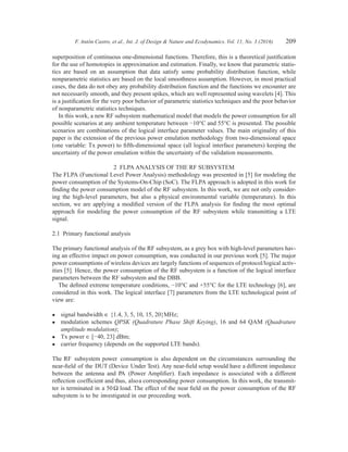 F. Antón Castro, et al., Int. J. of Design & Nature and Ecodynamics. Vol. 11, No. 3 (2016) 209
superposition of continuous one-dimensional functions. Therefore, this is a theoretical justification
for the use of homotopies in approximation and estimation. Finally, we know that parametric statis-
tics are based on an assumption that data satisfy some probability distribution function, while
nonparametric statistics are based on the local smoothness assumption. However, in most practical
cases, the data do not obey any probability distribution function and the functions we encounter are
not necessarily smooth, and they present spikes, which are well represented using wavelets [4]. This
is a justification for the very poor behavior of parametric statistics techniques and the poor behavior
of nonparametric statistics techniques.
In this work, a new RF subsystem mathematical model that models the power consumption for all
possible scenarios at any ambient temperature between −10°C and 55°C is presented. The possible
scenarios are combinations of the logical interface parameter values. The main originality of this
paper is the extension of the previous power emulation methodology from two-dimensional space
(one variable: Tx power) to fifth-dimensional space (all logical interface parameters) keeping the
uncertainty of the power emulation within the uncertainty of the validation measurements.
2  FLPA ANALYSIS OF THE RF SUBSYSTEM
The FLPA (Functional Level Power Analysis) methodology was presented in [5] for modeling the
power consumption of the Systems-On-Chip (SoC). The FLPA approach is adopted in this work for
finding the power consumption model of the RF subsystem. In this work, we are not only consider-
ing the high-level parameters, but also a physical environmental variable (temperature). In this
section, we are applying a modified version of the FLPA analysis for finding the most optimal
approach for modeling the power consumption of the RF subsystem while transmitting a LTE
signal.
2.1  Primary functional analysis
The primary functional analysis of the RF subsystem, as a grey box with high-level parameters hav-
ing an effective impact on power consumption, was conducted in our previous work [5]. The major
power consumptions of wireless devices are largely functions of sequences of protocol/logical activ-
ities [5]. Hence, the power consumption of the RF subsystem is a function of the logical interface
parameters between the RF subsystem and the DBB.
The defined extreme temperature conditions, −10°C and +55°C for the LTE technology [6], are
considered in this work. The logical interface [7] parameters from the LTE technological point of
view are:
•	 signal bandwidth ∈ {1.4, 3, 5, 10, 15, 20}MHz;
•	 modulation schemes QPSK (Quadrature Phase Shift Keying), 16 and 64 QAM (Quadrature
­amplitude modulation);
•	 Tx power ∈ [−40, 23] dBm;
•	 carrier frequency (depends on the supported LTE bands).
The RF subsystem power consumption is also dependent on the circumstances surrounding the
near-field of the DUT (Device Under Test). Any near-field setup would have a different impedance
between the antenna and PA (Power Amplifier). Each impedance is associated with a different
­reflection coefficient and thus, alsoa corresponding power consumption. In this work, the transmit-
ter is terminated in a 50Ω load. The effect of the near field on the power consumption of the RF
subsystem is to be investigated in our proceeding work.
 