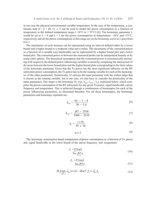 F. Antón Castro, et al., Int. J. of Design  Nature and Ecodynamics. Vol. 11, No. 3 (2016) 213
in our case the physical environmental variable temperature. In the case of the temperature, a con-
tinuous map H : X × [0, 1] → Y can be used to model the power consumption as a function of
temperature in the defined temperature range (−10°C to + 55°C) [6]. The homotopy parameter l
would be set as l = 0 and l = 1 for the power consumptions at temperatures −10°C and +55°C,
respectively, and all the power consumptions in this range are on the homotopy curve as l goes from
0 to 1.
The uncertainty of each measure can be represented using an interval defined either by a lower
bound and a higher bound or a midpoint value and a radius. The uncertainty of the consumed power
as a function of a variable (say bandwidth) can be represented by a higher bound plot and a lower
bound plot. The consumed power in between the measured points can be interpolated linearly or by
using cubic splines. The theoretical assumption that the consumed power is monotonically increas-
ing with respect to the defined power influencing variables is tested by computing the intersection of
the areas between the lower bound plots and the higher bound plots corresponding to the limit values
of the homotopy parameter. Given that the Tx power has the most significant influence on the RF
subsystem power consumption, the Tx power has to be the running variable for each of the homotop-
ies of the other parameters. Numerically, it’s always the input parameter with the widest range that
is chosen as the running variable, but in our case, we also have to consider the practicality of the
input parameters. Our target is the homotopy H7 (txp, lbw, lf b7 , lt), explained below, which com-
putes the power consumption of the RF subsystem for any given Tx power, signal bandwidth, carrier
frequency and temperature. This is achieved through a combination of homotopies for each of the
power influencing parameters, as illustrated hereafter. For all these homotopies, the homotopy
parameters and homotopy exponent are:
	 λbw =
1 4
1.4
bw − −
−20
	(6)
	 λ fb
fb
7
7
2560 2510
=
2510−
−
	 (7)
	 λt =
10
55 10
t +
+
	 (8)
	 a = 1	 (9)
The homotopy continuation based computation of power consumption as a function of Tx power
and signal bandwidth at the lower bound of the carrier frequency and temperature:
	
f txp
bw fb t
1
7
= 1P ( )
, ,
	(10)
	
f txp2 =
, 7,
P
bw fb t
2 ( )
	 (11)
	 H txp bw f f
fb t
bw bw2
7
3 41( , ) ( )
,
l l la a
= − + 	(12)
 