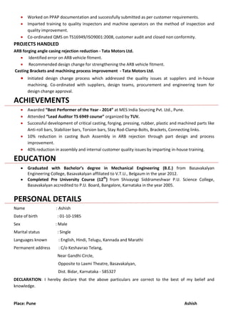  Worked on PPAP documentation and successfully submitted as per customer requirements.
 Imparted training to quality inspectors and machine operators on the method of inspection and
quality improvement.
 Co-ordinated QMS on TS16949/ISO9001:2008, customer audit and closed non conformity.
PROJECTS HANDLED
ARB forging angle casing rejection reduction - Tata Motors Ltd.
 Identified error on ARB vehicle fitment.
 Recommended design change for strengthening the ARB vehicle fitment.
Casting Brackets and machining process improvement - Tata Motors Ltd.
 Initiated design change process which addressed the quality issues at suppliers and in-house
machining. Co-ordinated with suppliers, design teams, procurement and engineering team for
design change approval.
ACHIEVEMENTS
 Awarded “Best Performer of the Year - 2014” at MES India Sourcing Pvt. Ltd., Pune.
 Attended “Lead Auditor TS 6949 course” organized by TUV.
 Successful development of critical casting, forging, pressing, rubber, plastic and machined parts like
Anti-roll bars, Stabilizer bars, Torsion bars, Stay Rod-Clamp-Bolts, Brackets, Connecting links.
 10% reduction in casting Bush Assembly in ARB rejection through part design and process
improvement.
 40% reduction in assembly and internal customer quality issues by imparting in-house training.
EDUCATION
 Graduated with Bachelor’s degree in Mechanical Engineering (B.E.) from Basavakalyan
Engineering College, Basavakalyan affiliated to V.T.U., Belgaum in the year 2012.
 Completed Pre University Course (12th
) from Shivayogi Siddrameshwar P.U. Science College,
Basavakalyan accredited to P.U. Board, Bangalore, Karnataka in the year 2005.
PERSONAL DETAILS
Name : Ashish
Date of birth : 01-10-1985
Sex : Male
Marital status : Single
Languages known : English, Hindi, Telugu, Kannada and Marathi
Permanent address : C/o Keshavrao Telang,
Near Gandhi Circle,
Opposite to Laxmi Theatre, Basavakalyan,
Dist. Bidar, Karnataka - 585327
DECLARATION: I hereby declare that the above particulars are correct to the best of my belief and
knowledge.
Place: Pune Ashish
 