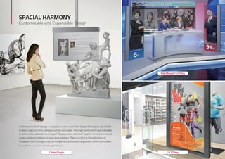 2×2 Tiling
Wall Mount/1×2 Tiling
Ceiling/Single
SPACIAL HARMONY
Customizable and Expandable Design
LG Transparent OLED signage is designed as a semi-assembled display, meaning you can install it
in various ways to fit into existing structures and spaces. The single stand-alone* type is available,
as well as ceiling and wall-mount types*. Displays can be also tiled* together to make a immersive
screen, enabling installation on large show-windows. There is no limit to the applications of
Transparent OLED signage, and it can complement and enhance any venue in which it is installed.
* Installation accessories are not supplied by LG.
 