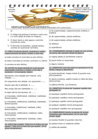 ar.
3. O milagre da pobreza é sempre o mais novo
e o mais cálido de todos os milagres.
4. O maior barco a vela seguia o caminho
invisível do vento.
5. O domingo se aquietara, quando passou
zunindo um automóvel vermelho.

a) de superioridade, respectivamente sintético e
analítico
b) de superioridade, ambos analíticos
c) de superioridade, ambos sintéticos
d) relativos
e) superlativos

17. (FMU) Os plurais álcoois, caracteres e anões,
respectivamente de álcool, caráter e anão são:

20. (CESGRANRIO) Assinale a opção em que ambos
os termos não admitem flexão de gênero:

a) todos corretos d) incorretos os dois últimos

a) inglesa pálida d) semelhante criatura

b) todos incorretos e) correto o primeiro e o último

b) jovem leitor e) moça ideal

c) corretos os dois últimos

c) alguns mestres

18. (UF-PR) As frases deverão ter suas lacunas
preenchidas conforme o modelo: A lua não é
constante - é inconstante. Assim:

21. (OBJETIVO) Uma das palavras apresenta erro de
flexão, indique a alternativa:

Apresentou uma redação sem mácula: uma
redação .......

a) porta-bandeiras, mapas-múndi d) guarda-civis,
afro-brasileiros

Um argumento sem defesa: um argumento .......

b) salvos-condutos, papéis-moeda e) mãos-de-obra,
obras-primas

Aquela casa não é habitada: é .......

c) salários-família, vice-diretores

Meu amigo não tem habilidade: é .......

22. (OBJETIVO) O plural de "qualquer capitão-mor
português" é:

O rapaz não foi escrupuloso: foi .......
a) imaculada, indefensável, inabitável, inabilitado,
desescrupuloso
b) imaculável, indefensível, inabitável, inabilitado,
desescrupuloso

a) quaisquer capitães-mores portugueses
b) quaisquer capitãos-mores portugueses
c) quaisquer capitão-mores portugueses
d) qualquer capitãos-mores portugueses

c) imaculada, indefensível, inabitada, inábil,
desescrupuloso

e) quaisquer capitães-mor portugueses

d) imaculável, indefensável, inabitável, inábil,
inescrupuloso

23. (UBERLÂNDIA) Dentre os plurais de nomes
compostos aqui relacionados, há um que está
errado. Qual?

e) imaculada, indefensável, inabitada, inábil,
inescrupuloso

a) escolas-modelo d) guardas-noturnos

19. (FMU) Nas orações: "Este livro é melhor do que
aquele"; "Este livro é mais lido que aquele", há os
graus comparativos:

b) quebra-nozes e) redatores-chefes
c) chefes-de-sessões

 