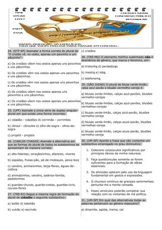24. (ETF-SP) Assinalar a forma correta do plural de
"O cristão vê, no cesto, apenas um peixinho e um
pãozinho":

c) cristãos
28. (TRE-MG) O elemento mórfico sublinhado não é
desinência de gênero, que marca o feminino, em:

a) Os cristãos vêem nos cestos apenas uns peixinhos
a) tristonha d) perdedoras
e uns pãezinhos.
b) Os cristões vêm nos cestos apenas uns peixinhos b) mestra e) loba
e uns pãezinhos.
c) telefonema
c) Os cristãos vêm nos cestos apenas uns peixinhos
29. (SÃO JUDAS) O plural de blusa verde-limão,
e uns pãozinhos.
calça azul pavão e blusão vermelho-cereja é:
d) Os cristãos vêem nos cestos apenas uns
a) blusas verde-limões, calças azul-pavões, blusões
peixinhos e uns pãozinhos.
vermelho-cerejas
e) Os cristães vêem nos cestos apenas uns peixinhos
b) blusas verde-limões, calças azul-pavões, blusões
e uns pãozinhos.
vermelhos-cerejas
25. (UFF) Assinale a única série de duplas singularc) blusas verde-limão, calças azul-pavão, blusões
plural em que existe uma forma incorreta:
vermelho-cereja
a) cidadão - cidadões d) corrimão - corrimões
d) blusas verde-limão, calças azuis-pavão, blusões
vermelhas-cereja
b) cônsul - cônsules e) olho-de-sogra - olhos-desogra
e) blusas verde-limão, calças azuis-pavão, blusões
vermelho-cereja
c) projetil - projetis
30. (UM-SP) Aponte a frase que não contenha um
26. (CARLOS CHAGAS) Assinale a alternativa em
que as formas do plural de todos os substantivos se substantivo empregado no grau diminutivo:
apresentam de maneira correta:
1. Coleciono corpúsculos significativos por
princípios óbvios da minha natureza.
a) alto-falantes, coraçãozinhos, afazeres, víveres
b) espadas, frutas-pão, pé-de-moleques, peixe-bois
c) vaivéns, animaizinhos, beija-flores, águas-decolônia
d) animalzinhos, vaivéns, salários-família,
pastelzinhos
e) guardas-chuvas, guarda-costas, guardas-civis,
couves-flores
27. (TRE-RJ) Segue a mesma regra de formação do
plural de cidadão o seguinte substantivo:

2. Faça questiúnculas somente se forem
suficientes para a formação de idéias
essenciais.
3. Os silvícolas optaram pelo uso da linguagem
fundamental em gestos e expressões.
4. O chuvisco contínuo de gracejos sentimentais
perturba-me a mente cansada.
5. Esses versículos poderão complicar sua
relação com os visitantes de má política.

a) botão d) tabelião

31. (UM-SP) Em qual das alternativas todas as
palavras pertencem ao gênero masculino?

b) vulcão e) escrivão

a) dinamite, agiota, trema, cal

 