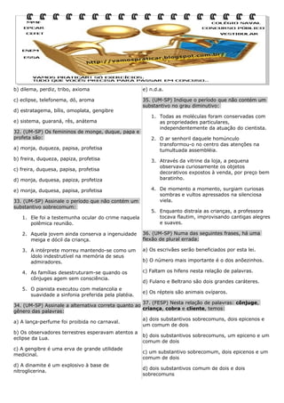 b) dilema, perdiz, tribo, axioma

e) n.d.a.

c) eclipse, telefonema, dó, aroma

35. (UM-SP) Indique o período que não contém um
substantivo no grau diminutivo:

d) estratagema, bílis, omoplata, gengibre
e) sistema, guaraná, rês, anátema
32. (UM-SP) Os femininos de monge, duque, papa e
profeta são:
a) monja, duqueza, papisa, profetisa
b) freira, duqueza, papiza, profetisa
c) freira, duquesa, papisa, profetisa
d) monja, duquesa, papiza, profetiza
e) monja, duquesa, papisa, profetisa
33. (UM-SP) Assinale o período que não contém um
substantivo sobrecomum:
1. Ele foi a testemunha ocular do crime naquela
polêmica reunião.

1. Todas as moléculas foram conservadas com
as propriedades particulares,
independentemente da atuação do cientista.
2. O ar senhoril daquele homúnculo
transformou-o no centro das atenções na
tumultuada assembléia.
3. Através da vitrine da loja, a pequena
observava curiosamente os objetos
decorativos expostos à venda, por preço bem
baratinho.
4. De momento a momento, surgiam curiosas
sombras e vultos apressados na silenciosa
viela.
5. Enquanto distraía as crianças, a professora
tocava flautim, improvisando cantigas alegres
e suaves.

2. Aquela jovem ainda conserva a ingenuidade
meiga e dócil da criança.

36. (UM-SP) Numa das seguintes frases, há uma
flexão de plural errada:

3. A intérprete morreu mantendo-se como um
ídolo indestrutível na memória de seus
admiradores.

a) Os escrivães serão beneficiados por esta lei.

4. As famílias desestruturam-se quando os
cônjuges agem sem consciência.

c) Faltam os hifens nesta relação de palavras.

5. O pianista executou com melancolia e
suavidade a sinfonia preferida pela platéia.

b) O número mais importante é o dos anõezinhos.

d) Fulano e Beltrano são dois grandes caráteres.
e) Os répteis são animais ovíparos.

37. (FESP) Nesta relação de palavras: cônjuge,
34. (UM-SP) Assinale a alternativa correta quanto ao
criança, cobra e cliente, temos:
gênero das palavras:
a) A lança-perfume foi proibida no carnaval.
b) Os observadores terrestres esperavam atentos a
eclipse da Lua.
c) A gengibre é uma erva de grande utilidade
medicinal.
d) A dinamite é um explosivo à base de
nitroglicerina.

a) dois substantivos sobrecomuns, dois epicenos e
um comum de dois
b) dois substantivos sobrecomuns, um epiceno e um
comum de dois
c) um substantivo sobrecomum, dois epicenos e um
comum de dois
d) dois substantivos comum de dois e dois
sobrecomuns

 