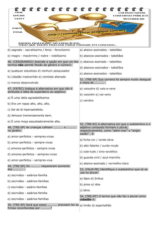 d) sagrado - sacratíssimo / feroz - ferocíssimo

a) abaixo-assinados - tabeliães

e) magro - macérrimo / nobre - nobilíssimo

b) abaixos-assinados - tabeliães

46. (CESGRANRIO) Assinale a opção em que um dos c) abaixos-assinado - tabeliões
termos não admite flexão de gênero e número:
d) abaixos-assinados - tabeliões
a) qualquer estudioso d) nenhum pesquisador
e) abaixo-assinados - tabeliãos
b) cidadão inadvertido e) cientista alienado
51. (TRE-SP) Sua carreira foi sempre muito desigual
c) menos desenvolvido
e cheia de .......... .
47. (FATEC) Indique a alternativa em que não é
atribuída a idéia de superlativo ao adjetivo:
a) É uma idéia agradabilíssima.
b) Era um rapaz alto, alto, alto.

a) vaisvéns d) vais-e-vens
b) vaisvém e) vai-vens
c) vaivéns

c) Saí de lá hipersatisfeito.
d) Almocei tremendamente bem.
e) É uma moça assustadoramente alta.
48. (TRE-SP) As crianças colhiam .......... e ..........
no jardim.
a) amor-perfeitos - sempres-vivas
b) amor-perfeitos - sempre-vivas
c) amores-perfeitos - sempre-vivas
d) amores-perfeitos - sempres-vivas
e) amor-perfeitos - sempres-viva
49. (TRE-SP) Os .......... requereram aumento
dos .......... .
a) escrivãos - salários-família
b) escrivães - salários-famílias
c) escrivães - salário-famílias
d) escrivães - salários-família
e) escrivãos - salários-famílias

52. (TRE-RJ) A alternativa em que o substantivo e o
adjetivo composto formam o plural,
respectivamente, como "além-mar" e "anglosaxão" , é:
a) furta-cor / verde-oliva
b) alto-falante / surdo-mudo
c) cola-tudo / sino-soviético
d) guarda-civil / azul-marinho
e) abaixo-assinado / vermelho-claro
53. (FALM-PR) Identifique o substantivo que só se
usa no plural:
a) lápis d) ônibus
b) pires e) idos
c) tênis
54. (TRE-MT) O termo que não faz o plural como
cidadão é:

50. (TRE-SP) Será que esses .......... precisam ter as a) limão d) espertalhão
firmas reconhecidas por ..........?

 