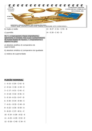 b) órgão e) balão

13 - B 27 - C 41 - C 55 - B

c) guardião

14 - E 28 - C 42 - D

55. "... o tupi-guarani, língua originalíssima,
aglutinante, é verdade, mas a que o polissintetismo
dá muitas feições de riqueza...". Originalíssima é
adjetivo no grau:
a) absoluto analítico d) comparativo de
superioridade
b) absoluto sintético e) comparativo de igualdade
c) relativo de superioridade

FLEXÃO NOMINAL
1 - A 15 - E 29 - C 43 - E
2 - D 16 - C 30 - C 44 - E
3 - C 17 - A 31 - C 45 - C
4 - D 18 - E 32 - E 46 - C
5 - E 19 - A 33 - E 47 - D
6 - E 20 - D 34 - D 48 - C
7 - A 21 - D 35 - C 49 - D
8 - A 22 - A 36 - D 50 - A
9 - B 23 - C 37 - B 51 - C
10 - E 24 - A 38 - A 52 - E
11 - A 25 - A 39 - E 53 - E
12 - D 26 - C 40 - C 54 - E

 