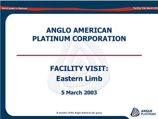 World Leader in Platinum Facility Visit March 2003
ANGLO AMERICAN
PLATINUM CORPORATION
FACILITY VISIT:
Eastern Limb
A member of the Anglo American plc group
5 March 2003
 