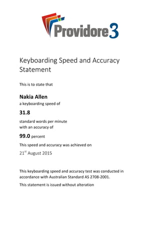 Keyboarding	Speed	and	Accuracy	
Statement	
	
This	is	to	state	that		
	
Nakia	Allen		
a	keyboarding	speed	of	
31.8	
standard	words	per	minute		
with	an	accuracy	of	
99.0	percent	
This	speed	and	accuracy	was	achieved	on	
21st
	August	2015	
	
This	keyboarding	speed	and	accuracy	test	was	conducted	in	
accordance	with	Australian	Standard	AS	2708-2001.	
This	statement	is	issued	without	alteration	
	
	
 