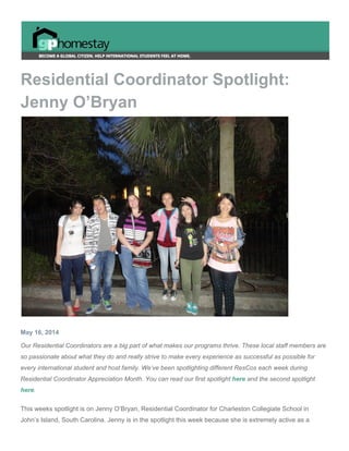  
Residential Coordinator Spotlight: 
Jenny O’Bryan 
 
May 16, 2014 
Our Residential Coordinators are a big part of what makes our programs thrive. These local staff members are 
so passionate about what they do and really strive to make every experience as successful as possible for 
every international student and host family. We’ve been spotlighting different ResCos each week during 
Residential Coordinator Appreciation Month. You can read our first spotlight ​here​ and the second spotlight 
here​. 
This weeks spotlight is on Jenny O’Bryan, Residential Coordinator for Charleston Collegiate School in 
John’s Island, South Carolina. Jenny is in the spotlight this week because she is extremely active as a 
 