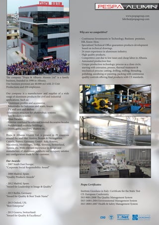 The company “Pespa & Albania Alumin Ltd” is a family
business, founded in 1990 in Albania.
Our business premises are 40.000 m2 with 23 Unit
Productions and 450 employees.
Our company is a manufacturer and supplier of a wide
range of aluminum products for civil and industrial
applications. Such as:
- Aluminum profiles and accessories
- Balustrades for balconies and stairs, fences
- TV wall unit and shelves
-Aluminum structure for photovoltaic systems
- Sun Breakers systems
- Glass Facades
- Exterior ventilated facades and internal decorative facades
- Prefabricated modular buildings
- Doors, gates, windows, shutters etc.
Pespa & Albania Alumin Ltd. is present in 29 countries
around the worl like: Austria, Bosnia & Herzegovina,
Canada, France, Germany, Greece, Italy, Kosovo,
Macedonia, Montenegro, Serbia, Slovenia, Switzerland,
Tunisia, etc. With relevant experience in design and
manufacture of aluminum products our company satisfies
any configuration made by the customer.
Our Awards:
- 2007 South East Europe:
“Corporate Social Responsibility Award”
- 2008 Madrid, Spain:
“Quality Products Awards”
- 2012 Madrid, Spain:
“Award for Leadership in Image & Quality”
- 2013 Berlin, Germany:
“Award for Quality & Best Trade Name”
- 2013 Oxford, UK:
“Best Enterprise”
- 2013 Geneva, Switzerland:
“Award for Quality & Excellence”
www.pespagroup.com
fabrike@pespagroup.com
Why are we competitive?
- Continuous Investments in Technology, Business premises, 	
HR, Know-How.
- Specialized Technical Office guarantees products development 	
based on technical drawings.
- 24 years experience in aluminum industry.
- High quality products.
- Competitive cost due to low taxes and cheap labor in Albania.
- Automated production line.
- Unique production technologic process as a close circle,
starting with extrusion, presses, thermal treatment &
mechanical process: cutting, drilling, milling, threading,
polishing, anodizing or painting, packing with continuous 	
quality controls offering final products with CE standards.
Pespa Certificates:
Institute Giordano in Italy: Certificate for the Static Test
CE: European Conformity
ISO 9001:2008 The Quality Management System
ISO 14001:2004 Environmental Management System
ISO 18001:2007 Health & Safety Management System
 