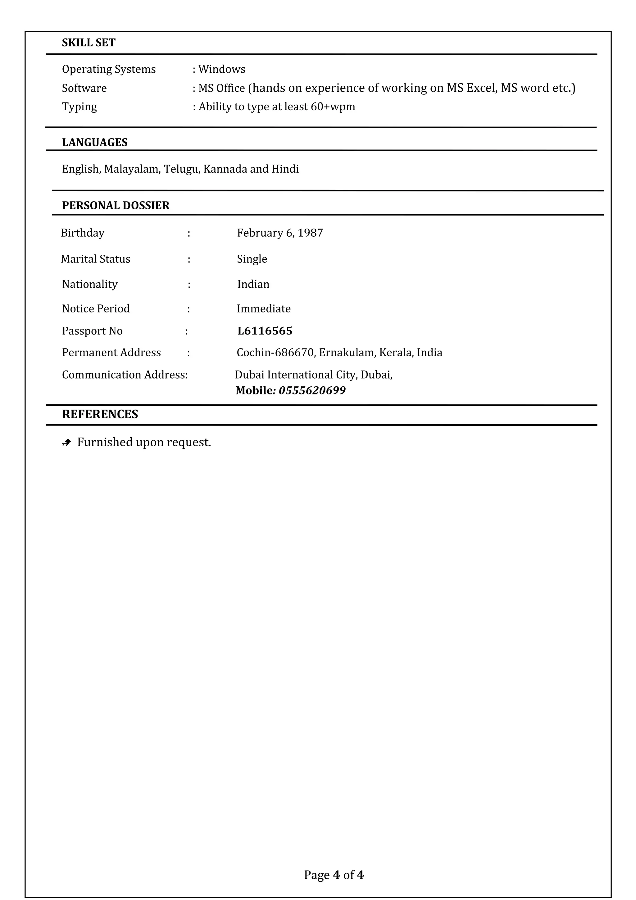 SKILL SET
Operating Systems : Windows
Software : MS Office (hands on experience of working on MS Excel, MS word etc.)
Typing : Ability to type at least 60+wpm
LANGUAGES
English, Malayalam, Telugu, Kannada and Hindi
PERSONAL DOSSIER
Birthday : February 6, 1987
Marital Status : Single
Nationality : Indian
Notice Period : Immediate
Passport No : L6116565
Permanent Address : Cochin-686670, Ernakulam, Kerala, India
Communication Address: Dubai International City, Dubai,
Mobile: 0555620699
REFERENCES
 Furnished upon request.
Page 4 of 4
 