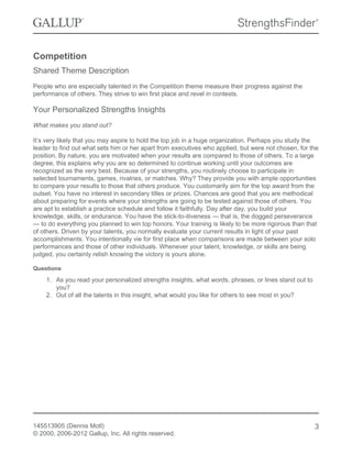 Competition
Shared Theme Description
People who are especially talented in the Competition theme measure their progress against the
performance of others. They strive to win first place and revel in contests.
Your Personalized Strengths Insights
What makes you stand out?
It’s very likely that you may aspire to hold the top job in a huge organization. Perhaps you study the
leader to find out what sets him or her apart from executives who applied, but were not chosen, for the
position. By nature, you are motivated when your results are compared to those of others. To a large
degree, this explains why you are so determined to continue working until your outcomes are
recognized as the very best. Because of your strengths, you routinely choose to participate in
selected tournaments, games, rivalries, or matches. Why? They provide you with ample opportunities
to compare your results to those that others produce. You customarily aim for the top award from the
outset. You have no interest in secondary titles or prizes. Chances are good that you are methodical
about preparing for events where your strengths are going to be tested against those of others. You
are apt to establish a practice schedule and follow it faithfully. Day after day, you build your
knowledge, skills, or endurance. You have the stick-to-itiveness — that is, the dogged perseverance
— to do everything you planned to win top honors. Your training is likely to be more rigorous than that
of others. Driven by your talents, you normally evaluate your current results in light of your past
accomplishments. You intentionally vie for first place when comparisons are made between your solo
performances and those of other individuals. Whenever your talent, knowledge, or skills are being
judged, you certainly relish knowing the victory is yours alone.
Questions
1. As you read your personalized strengths insights, what words, phrases, or lines stand out to
you?
2. Out of all the talents in this insight, what would you like for others to see most in you?
145513905 (Dennis Motl)
© 2000, 2006-2012 Gallup, Inc. All rights reserved.
3
 