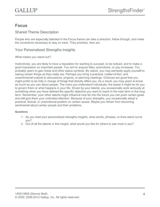 Focus
Shared Theme Description
People who are especially talented in the Focus theme can take a direction, follow through, and make
the corrections necessary to stay on track. They prioritize, then act.
Your Personalized Strengths Insights
What makes you stand out?
Instinctively, you are likely to have a reputation for wanting to succeed, to be noticed, and to make a
good impression on important people. You aim to acquire titles, promotions, or pay increases. You
probably yearn to gain these and other status symbols. By nature, you may earnestly apply yourself to
seeing certain things as they really are. Perhaps you bring a practical, matter-of-fact, and
unsentimental outlook to discussions, projects, or planning meetings. Chances are good that you
might prefer to be fully in charge of things that directly affect you. As a result, you may yearn to know
as much as you can about people. The more you understand individuals, the easier it might be for you
to govern them or what happens in your life. Driven by your talents, you occasionally work seriously at
something when you have defined the specific objective you want to reach in the near term or the long
term. Remember, your other talents might influence how far into the future you can push certain goals
and still give them your undivided attention. Because of your strengths, you occasionally adopt a
practical, factual, or unemotional position on certain issues. Maybe you refrain from becoming
sentimental about certain people and their problems.
Questions
1. As you read your personalized strengths insights, what words, phrases, or lines stand out to
you?
2. Out of all the talents in this insight, what would you like for others to see most in you?
145513905 (Dennis Motl)
© 2000, 2006-2012 Gallup, Inc. All rights reserved.
4
 