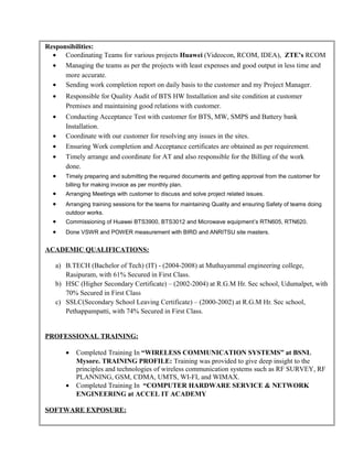 Responsibilities:
• Coordinating Teams for various projects Huawei (Videocon, RCOM, IDEA), ZTE’s RCOM
• Managing the teams as per the projects with least expenses and good output in less time and
more accurate.
• Sending work completion report on daily basis to the customer and my Project Manager.
• Responsible for Quality Audit of BTS HW Installation and site condition at customer
Premises and maintaining good relations with customer.
• Conducting Acceptance Test with customer for BTS, MW, SMPS and Battery bank
Installation.
• Coordinate with our customer for resolving any issues in the sites.
• Ensuring Work completion and Acceptance certificates are obtained as per requirement.
• Timely arrange and coordinate for AT and also responsible for the Billing of the work
done.
• Timely preparing and submitting the required documents and getting approval from the customer for
billing for making invoice as per monthly plan.
• Arranging Meetings with customer to discuss and solve project related issues.
• Arranging training sessions for the teams for maintaining Quality and ensuring Safety of teams doing
outdoor works.
• Commissioning of Huawei BTS3900, BTS3012 and Microwave equipment’s RTN605, RTN620.
• Done VSWR and POWER measurement with BIRD and ANRITSU site masters.
ACADEMIC QUALIFICATIONS:
a) B.TECH (Bachelor of Tech) (IT) - (2004-2008) at Muthayammal engineering college,
Rasipuram, with 61% Secured in First Class.
b) HSC (Higher Secondary Certificate) – (2002-2004) at R.G.M Hr. Sec school, Udumalpet, with
70% Secured in First Class
c) SSLC(Secondary School Leaving Certificate) – (2000-2002) at R.G.M Hr. Sec school,
Pethappampatti, with 74% Secured in First Class.
PROFESSIONAL TRAINING:
• Completed Training In “WIRELESS COMMUNICATION SYSTEMS” at BSNL
Mysore. TRAINING PROFILE: Training was provided to give deep insight to the
principles and technologies of wireless communication systems such as RF SURVEY, RF
PLANNING, GSM, CDMA, UMTS, WI-FI, and WIMAX.
• Completed Training In “COMPUTER HARDWARE SERVICE & NETWORK
ENGINEERING at ACCEL IT ACADEMY
SOFTWARE EXPOSURE:
 