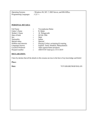 Operating Systems : Windows 98, XP, 7, 2003 Server, and MS-Office.
Programming Languages : C,C++.
PERSONAL DETAILS:
Full Name : Yuvarajkumar Balan
Father’s Name : R. Balan
Mother’s Name : B. Thilagavathi
Date of birth : 04 Feb 1986
Sex : Male
Nationality : Indian
Marital status : Married
Hobbies and interests : Playing Cricket, swimming & roaming
Languages known : English, Tamil, Hindi(S), Malayalam(S)
Location Preferred : Open against better prospects
Passport number : H4819158 Valid up to 15/11/2019
DECLARATION:
I here by declare that all the details in this resume are true to the best of my knowledge and belief.
Place:
Date: YUVARAJKUMAR BALAN
 