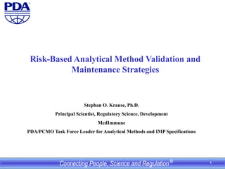 1
Risk-Based Analytical Method Validation and
Maintenance Strategies
Stephan O. Krause, Ph.D.
Principal Scientist, Regulatory Science, Development
MedImmune
PDA/PCMO Task Force Leader for Analytical Methods and IMP Specifications
 