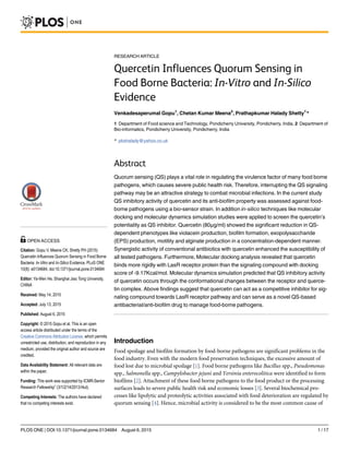 RESEARCH ARTICLE
Quercetin Influences Quorum Sensing in
Food Borne Bacteria: In-Vitro and In-Silico
Evidence
Venkadesaperumal Gopu1
, Chetan Kumar Meena2
, Prathapkumar Halady Shetty1
*
1 Department of Food science and Technology, Pondicherry University, Pondicherry, India, 2 Department of
Bio-informatics, Pondicherry University, Pondicherry, India
* pkshalady@yahoo.co.uk
Abstract
Quorum sensing (QS) plays a vital role in regulating the virulence factor of many food borne
pathogens, which causes severe public health risk. Therefore, interrupting the QS signaling
pathway may be an attractive strategy to combat microbial infections. In the current study
QS inhibitory activity of quercetin and its anti-biofilm property was assessed against food-
borne pathogens using a bio-sensor strain. In addition in-silico techniques like molecular
docking and molecular dynamics simulation studies were applied to screen the quercetin’s
potentiality as QS inhibitor. Quercetin (80μg/ml) showed the significant reduction in QS-
dependent phenotypes like violacein production, biofilm formation, exopolysaccharide
(EPS) production, motility and alginate production in a concentration-dependent manner.
Synergistic activity of conventional antibiotics with quercetin enhanced the susceptibility of
all tested pathogens. Furthermore, Molecular docking analysis revealed that quercetin
binds more rigidly with LasR receptor protein than the signaling compound with docking
score of -9.17Kcal/mol. Molecular dynamics simulation predicted that QS inhibitory activity
of quercetin occurs through the conformational changes between the receptor and querce-
tin complex. Above findings suggest that quercetin can act as a competitive inhibitor for sig-
naling compound towards LasR receptor pathway and can serve as a novel QS-based
antibacterial/anti-biofilm drug to manage food-borne pathogens.
Introduction
Food spoilage and biofilm formation by food-borne pathogens are significant problems in the
food industry. Even with the modern food preservation techniques, the excessive amount of
food lost due to microbial spoilage [1]. Food borne pathogens like Bacillus spp., Pseudomonas
spp., Salmonella spp., Campylobacter jejuni and Yersinia enterocolitica were identified to form
biofilms [2]. Attachment of these food borne pathogens to the food product or the processing
surfaces leads to severe public health risk and economic losses [3]. Several biochemical pro-
cesses like lipolytic and proteolytic activities associated with food deterioration are regulated by
quorum sensing [4]. Hence, microbial activity is considered to be the most common cause of
PLOS ONE | DOI:10.1371/journal.pone.0134684 August 6, 2015 1 / 17
a11111
OPEN ACCESS
Citation: Gopu V, Meena CK, Shetty PH (2015)
Quercetin Influences Quorum Sensing in Food Borne
Bacteria: In-Vitro and In-Silico Evidence. PLoS ONE
10(8): e0134684. doi:10.1371/journal.pone.0134684
Editor: Ya-Wen He, Shanghai Jiao Tong University,
CHINA
Received: May 14, 2015
Accepted: July 13, 2015
Published: August 6, 2015
Copyright: © 2015 Gopu et al. This is an open
access article distributed under the terms of the
Creative Commons Attribution License, which permits
unrestricted use, distribution, and reproduction in any
medium, provided the original author and source are
credited.
Data Availability Statement: All relevant data are
within the paper.
Funding: This work was supported by ICMR-Senior
Research Fellowship” (3/1/2/14/2013-Nut).
Competing Interests: The authors have declared
that no competing interests exist.
 