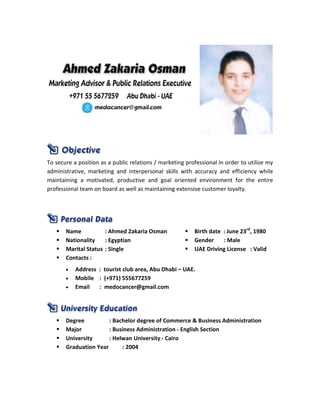 To secure a position as a public relations / marketing professional in order to utilize my
administrative, marketing and interpersonal skills with accuracy and efficiency while
maintaining a motivated, productive and goal oriented environment for the entire
professional team on board as well as maintaining extensive customer loyalty.
 Name : Ahmed Zakaria Osman  Birth date : June 23rd
, 1980
 Nationality : Egyptian  Gender : Male
 Marital Status : Single  UAE Driving License : Valid
 Contacts :
• Address : tourist club area, Abu Dhabi – UAE.
• Mobile : (+971) 555677259
• Email : medocancer@gmail.com
 Degree : Bachelor degree of Commerce & Business Administration
 Major : Business Administration - English Section
 University : Helwan University - Cairo
 Graduation Year : 2004
 