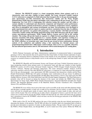 NASA ACCESS – Internship Final Report
John F. Kennedy Space Center Page 1 7/8/2013
Abstract. The RESOLVE project is a lunar prospecting mission whose primary goal is to
characterize water and other volatiles in lunar regolith. The Lunar Advanced Volatiles Analysis
(LAVA) subsystem is comprised of a fluid subsystem that transports flow to the gas chromatograph –
mass spectrometer (GC-MS) instruments that characterize volatiles and the Water Droplet
Demonstration (WDD) that will capture and display water condensation in the gas stream. The LAVA
Engineering Test Unit (ETU) is undergoing risk reduction testing this summer and fall within a
vacuum chamber to understand and characterize component and integrated system performance.
Testing of line heaters, printed circuit heaters, pressure transducers, temperature sensors, regulators,
and valves in atmospheric and vacuum environments was done. Test procedures were developed to
guide experimental tests and test reports to analyze and draw conclusions from the data. In addition,
knowledge and experience was gained with preparing a vacuum chamber with fluid and electrical
connections. Further testing will include integrated testing of the fluid subsystem with the gas supply
system, near-infrared spectrometer, WDD, Sample Delivery System, and GC-MS in the vacuum
chamber. This testing will provide hands-on exposure to a flight forward spaceflight subsystem, the
processes associated with testing equipment in a vacuum chamber, and experience working in a
laboratory setting. Examples of specific analysis conducted include: pneumatic analysis to calculate
the WDD’s efficiency at extracting water vapor from the gas stream to form condensation; thermal
analysis of the conduction and radiation along a line connecting two thermal masses; and
proportional-integral-derivative (PID) heater control analysis. Since LAVA is a scientific subsystem,
the near-infrared spectrometer and GC-MS instruments will be tested during the ETU testing phase.
I. Introduction
NASA (National Aeronautics and Space Administration) exploration of extraterrestrial bodies is increasingly
growing as well as what materials that can be gained from these lunar bodies. In future human exploration of space,
NASA has an increasing interest in obtaining resources from outside of our own planetary system and using these
resources as essential resources to help humans survive in the unforgiving climates of space, and lunar bodies such
as Mars.
The RESOLVE (Regolith and Environment Science and Oxygen and Lunar Volatile Extraction) project is a
lunar prospecting mission whose primary goal is to characterize water and other gas volatiles in lunar regolith.
RESOLVE consists of LAVA (Lunar Advanced Volatile Analysis), OVEN (Oxygen Volatile Extraction Node),
Avionics, Software, Thermal and Structures Subsystems. The Lunar Advanced Volatiles Analysis (LAVA)
subsystem, interfaces with all of the other RESOLVE subsystems, is comprised of a fluid subsystem that transports
flow to the gas chromatograph – mass spectrometer (GC-MS) instruments that characterize volatiles and the Water
Droplet Demonstration (WDD) that will capture and display water condensation in the gas stream. In addition to
being comprised of the GC (Gas Chromatograph) and MS (Mass Spectrometer), LAVA is also made up by the SDS
(Sample Delivery System), FSS (Fluid Subsystem) and GSE (Ground Support Equipment). The Fluid Subsystem is
primarily what will be focused on during the duration of this report, and includes the NIRST (Near Infrared
Spectrometer for Surge Tank), WDD (Water Droplet Demonstration), Integrated Manifold and GSS (Gas Supply
System). The Integrated Manifold consists of the Manifold, Heaters, Pressure Transducers (PT), Temperature
Sensors (TS), and Orifices/Tubing.
The RESOLVE rover will be sent to prove that water can be accessible on the moon and other planetary bodies,
and that there is enough regolith, or lunar soil, to make air for astronauts, fuel for rockets, or water for plants. The
rover will look for essential gases inside of craters, where the remains of comets (made of ashes, dust and iced
water) will be located. The rover will then use its drill, which is designated to burrow a yard into the lunar soil to
extract soil, of which will be put into the OVEN. OVEN will then heat the soil, which will release the gas particles
into a streamline to lead to the ST/NIRST, which will then vent the fast flowing gas molecules to the SDS/GC-MS,
or WDD subsystems.
While inside of the ST, the GC-MS analyzes the mass of the particles using the near infrared spectrometer to
determine the identity of the particles. The GC-MS will allow for scientific data to be transmitted back to Earth to
provide more information on particles of matter on other planetary bodies. The gas inside of the ST can also go to
the WDD or Water Droplet Demo, ran through ROE, or can be vented out of the system. Within the WDD, the
 