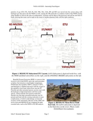 NASA ACCESS – Internship Final Report
John F. Kennedy Space Center Page 2 7/8/2013
particles of gas (CO, CO2, H2O, H2, H2S, NH3, SO2, C2H4, HF and HCl) are moved into the system along with
hydrogen gas that ejects into the WDD as well, causing the OH molecules to condense inside of the WDD causing
water droplets to form in the state of condensation. A picture will be taken of the processes and will be sent back to
Earth, showing that water can be made on the moon or another planetary body with the right conditions.
Figure 1. RESOLVE Subsystem ETU Layout. LAVA Subsystem is depicted inside box, with
the WDD and fluid valves/lines on the right, and the OVEN/GC-MS/SDS subsystems on the left.
Regolith Oxygen Extraction (ROE) is a process that
involves LAVA and OVEN, and is the same procedure
as before, but instead at a much higher temperature.
OVEN heats the regolith to 900°C, instead of 150°C,
and Hydrogen is supplied and reacts with the oxygen in
the regolith to form water which flows into the ST.
Fluoride and other unwanted species can also react with
the hydrogen at high temperatures and form acidic
species. Along with the more gaseous molecules,
fluoride ions and other unwanted molecules may be
present and bond with the existing molecules to cause
complications, of which could damage or lower the
accuracy of the instruments. Because of this, ROE will
not be used until RESOLVE has completed all other
essential tasks, such as the WDD or GC-MS analysis.
Figure 2. RESOLVE Moon Rover Field
Test Unit. The LAVA subsystem is depicted
in the black box on the rover. Photo credit:
NASA/Dmitri Gerondidakis
 