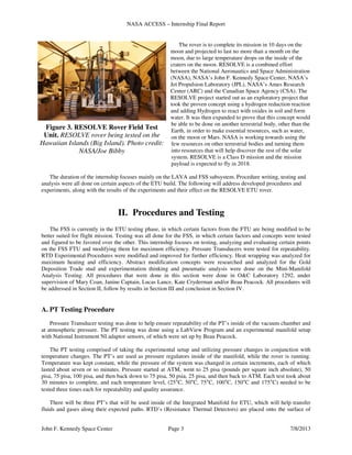 NASA ACCESS – Internship Final Report
John F. Kennedy Space Center Page 3 7/8/2013
The rover is to complete its mission in 10 days on the
moon and projected to last no more than a month on the
moon, due to large temperature drops on the inside of the
craters on the moon. RESOLVE is a combined effort
between the National Aeronautics and Space Administration
(NASA), NASA’s John F. Kennedy Space Center, NASA’s
Jet Propulsion Laboratory (JPL), NASA’s Ames Research
Center (ARC) and the Canadian Space Agency (CSA). The
RESOLVE project started out as an exploratory project that
took the proven concept using a hydrogen reduction reaction
and adding Hydrogen to react with oxides in soil and form
water. It was then expanded to prove that this concept would
be able to be done on another terrestrial body, other than the
Earth, in order to make essential resources, such as water,
on the moon or Mars. NASA is working towards using the
few resources on other terrestrial bodies and turning them
into resources that will help discover the rest of the solar
system. RESOLVE is a Class D mission and the mission
payload is expected to fly in 2018.
The duration of the internship focuses mainly on the LAVA and FSS subsystem. Procedure writing, testing and
analysis were all done on certain aspects of the ETU build. The following will address developed procedures and
experiments, along with the results of the experiments and their effect on the RESOLVE ETU rover.
II. Procedures and Testing
The FSS is currently in the ETU testing phase, in which certain factors from the FTU are being modified to be
better suited for flight mission. Testing was all done for the FSS, in which certain factors and concepts were tested
and figured to be favored over the other. This internship focuses on testing, analyzing and evaluating certain points
on the FSS FTU and modifying them for maximum efficiency. Pressure Transducers were tested for repeatability.
RTD Experimental Procedures were modified and improved for further efficiency. Heat wrapping was analyzed for
maximum heating and efficiency. Abstract modification concepts were researched and analyzed for the Gold
Deposition Trade stud and experimentation thinking and pneumatic analysis were done on the Mini-Manifold
Analysis Testing. All procedures that were done in this section were done in O&C Laboratory 1292, under
supervision of Mary Coan, Janine Captain, Lucas Lance, Kate Cryderman and/or Beau Peacock. All procedures will
be addressed in Section II, follow by results in Section III and conclusion in Section IV.
A. PT Testing Procedure
Pressure Transducer testing was done to help ensure repeatability of the PT’s inside of the vacuum chamber and
at atmospheric pressure. The PT testing was done using a LabView Program and an experimental manifold setup
with National Instrument NI adaptor sensors, of which were set up by Beau Peacock.
The PT testing comprised of taking the experimental setup and utilizing pressure changes in conjunction with
temperature changes. The PT’s are used as pressure regulators inside of the manifold, while the rover is running.
Temperature was kept constant, while the pressure of the system was changed in certain increments, each of which
lasted about seven or so minutes. Pressure started at ATM, went to 25 pisa (pounds per square inch absolute), 50
pisa, 75 pisa, 100 pisa, and then back down to 75 pisa, 50 psia, 25 pisa, and then back to ATM. Each test took about
30 minutes to complete, and each temperature level, (25°C, 50°C, 75°C, 100°C, 150°C and 175°C) needed to be
tested three times each for repeatability and quality assurance.
There will be three PT’s that will be used inside of the Integrated Manifold for ETU, which will help transfer
fluids and gases along their expected paths. RTD’s (Resistance Thermal Detectors) are placed onto the surface of
Figure 3. RESOLVE Rover Field Test
Unit. RESOLVE rover being tested on the
Hawaiian Islands (Big Island). Photo credit:
NASA/Joe Bibby
 