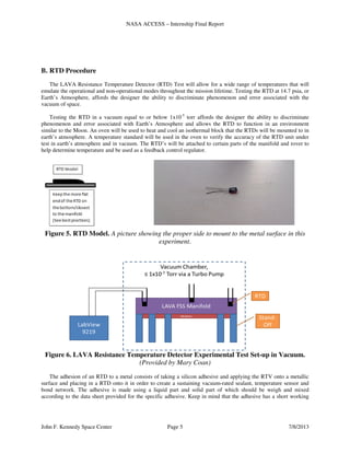 NASA ACCESS – Internship Final Report
John F. Kennedy Space Center Page 5 7/8/2013
B. RTD Procedure
The LAVA Resistance Temperature Detector (RTD) Test will allow for a wide range of temperatures that will
emulate the operational and non-operational modes throughout the mission lifetime. Testing the RTD at 14.7 psia, or
Earth’s Atmosphere, affords the designer the ability to discriminate phenomenon and error associated with the
vacuum of space.
Testing the RTD in a vacuum equal to or below 1x10-5
torr affords the designer the ability to discriminate
phenomenon and error associated with Earth’s Atmosphere and allows the RTD to function in an environment
similar to the Moon. An oven will be used to heat and cool an isothermal block that the RTDs will be mounted to in
earth’s atmosphere. A temperature standard will be used in the oven to verify the accuracy of the RTD unit under
test in earth’s atmosphere and in vacuum. The RTD’s will be attached to certain parts of the manifold and rover to
help determine temperature and be used as a feedback control regulator.
Figure 5. RTD Model. A picture showing the proper side to mount to the metal surface in this
experiment.
Figure 6. LAVA Resistance Temperature Detector Experimental Test Set-up in Vacuum.
(Provided by Mary Coan)
The adhesion of an RTD to a metal consists of taking a silicon adhesive and applying the RTV onto a metallic
surface and placing in a RTD onto it in order to create a sustaining vacuum-rated sealant, temperature sensor and
bond network. The adhesive is made using a liquid part and solid part of which should be weigh and mixed
according to the data sheet provided for the specific adhesive. Keep in mind that the adhesive has a short working
 