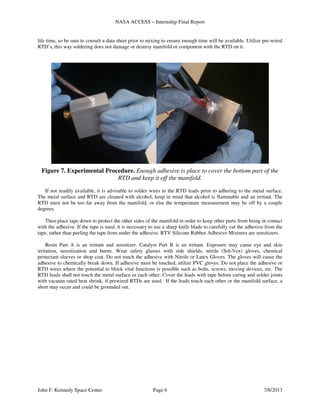 NASA ACCESS – Internship Final Report
John F. Kennedy Space Center Page 6 7/8/2013
life time, so be sure to consult a data sheet prior to mixing to ensure enough time will be available. Utilize pre-wired
RTD’s, this way soldering does not damage or destroy manifold or component with the RTD on it.
Figure 7. Experimental Procedure. Enough adhesive is place to cover the bottom part of the
RTD and keep it off the manifold.
If not readily available, it is advisable to solder wires to the RTD leads prior to adhering to the metal surface.
The metal surface and RTD are cleaned with alcohol; keep in mind that alcohol is flammable and an irritant. The
RTD must not be too far away from the manifold, or else the temperature measurement may be off by a couple
degrees.
Then place tape down to protect the other sides of the manifold in order to keep other parts from being in contact
with the adhesive. If the tape is used, it is necessary to use a sharp knife blade to carefully cut the adhesive from the
tape, rather than peeling the tape from under the adhesive. RTV Silicone Rubber Adhesive Mixtures are sensitizers.
Resin Part A is an irritant and sensitizer. Catalyst Part B is an irritant. Exposure may cause eye and skin
irritation, sensitization and burns. Wear safety glasses with side shields, nitrile (Sol-Vex) gloves, chemical
protectant sleeves or shop coat. Do not touch the adhesive with Nitrile or Latex Gloves. The gloves will cause the
adhesive to chemically break down. If adhesive must be touched, utilize PVC gloves. Do not place the adhesive or
RTD wires where the potential to block vital functions is possible such as bolts, screws, moving devices, etc. The
RTD leads shall not touch the metal surface or each other. Cover the leads with tape before curing and solder joints
with vacuum rated heat shrink, if prewired RTDs are used. If the leads touch each other or the manifold surface, a
short may occur and could be grounded out.
 