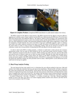 NASA ACCESS – Internship Final Report
John F. Kennedy Space Center Page 7 7/8/2013
Figure 8. Complete Product. Completed RTD attachment to a flat metal surface (no wires).
The RTD is placed on the adhesive using tweezers. The RTD is pressed into the adhesive using the adhesive-
applying tool, and then a piece of tape is placed over the RTD wires while pressing the RTD down. Cover the entire
RTD and exposed leads with additional adhesive. The adhesive shall be cured according to the manufacturer data
sheets. Using thermal protective gloves, remove the mounted surface and the attached RTDs from the oven ensuring
due care while handling the assembly. Heat generating equipment produces high surface temperatures. Contact with
hot equipment or heated materials may cause severe burns. Usage near combustible materials, vapors or ordnance
may result in fire and/or explosion causing severe injury or death. Flat surface of the RTD must be in contact with
the metal surface in order to ensure accuracy in temperature reading. Tape may be advised to be kept on until
soldering is started, due to the possibility of reattaching the RTD and adhesive from the metallic surface.
In order to check if the RTD is working properly, a voltmeter or multi-meter is taken and put onto resistance
measurement setting. The two leads are then touched by the two multi-meter probes and the resistance is taken.
RTD’s should have around one kilo-ohm of resistance. While touching one probe to the wire, take the other probe
and touch the piece of tubing to make sure no ohms are being recorded. Then take the other leads and make sure it
doesn’t have any resistance reading. Testing reduces the chances of the RTD’s grounding out or failing during
testing and ensures quality of the RTD adhering procedure. If the RTD is coming out of the adhesives or is not laid
flat against the manifold or tubing, the entire procedure must be redone. Adhering RTD’s can be difficult but can be
made easier by having two appliers.
C. Heat Wrap Analysis Testing
The goal during the heat wrap analysis test is to determine the most efficient method to heat trace 1/8th inch
stainless steel tubing that minimizes heat loss and uneven heat distribution. Thermal profile will help to determine
the cooler spots along the tube, where the RTD’s will be placed. This will also help us determine the most effective
method of wrapping the line heater onto the tube. The data and conclusion collected here will help determine which
type of wrapping style will be used on the ETU. The testing of the line heater wrap for initial testing has concluded
that for wrapping line heater around a 6 inch tube that; 3 Wraps/in – 27 inches of heater per 1 foot tube, 2 Wraps/in
– 16 inches of heater per 1 foot tube, 1 Wraps/in – 13.5 inches of heater per 1 foot tube. Thermal images/heat
profiles of each of the tubes were taken to see which wrapping method would be most effective and what will be
used for the remainder of the ETU design.
 