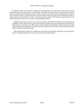 NASA ACCESS – Internship Final Report
John F. Kennedy Space Center Page 9 7/8/2013
The adhesive silicon was put onto the crimped and exposed portion of wire and fold covering over the exposed
part on both sides of the wire to create a sealed system. The silicon was then cured and covered with tape, then was
tested by running current through the system. In order to test the wires, banana clips are attached and the papered
layer of the line heater was torn off and stuck to the tube with the number of wraps per inch needed to be tested. A
thermocouple was put in between in order to test the temperature correctly. The line heater may smoke due to the
adhesive burning off; make sure to use gloves when handling hot objects.
Multiple thermocouples may be used to increase accuracy and the PID controller is used to regulate the
temperature of the system. Positive wire into the line heater and the other wire into the PID controller, then the
thermocouple are attached to the PID and the system should be self-regulating. Thermal images were then
taken. This processes and analysis of the tube line heaters enables the LAVA team to determine which thermal
profile would best suit the ETU design.
When handling the line heater, the crimped areas at the end of the line heater, where the wires are connected,
may be very fragile and likely to break once moved, shifted or adjusted about.
 
