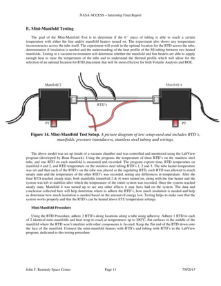 NASA ACCESS – Internship Final Report
John F. Kennedy Space Center Page 11 7/8/2013
E. Mini-Manifold Testing
The goal of the Mini-Manifold Test is to determine if the 6’’ piece of tubing is able to reach a certain
temperature with either the line and/or manifold heaters turned on. The experiment also shows any temperature
inconsistencies across the tube itself. The experiment will result in the optimal location for the RTD across the tube,
determination if insulation is needed and the understanding of the heat profile of the SS tubing between two heated
manifolds. Testing in a vacuum environment will determine whether the manifold and line heaters are able to supply
enough heat to raise the temperature of the tube and to understand the thermal profile which will allow for the
selection of an optimal location for RTD placement that will be most effective for both Volatile Analysis and ROE.
The above model was set up inside of a vacuum chamber and was controlled and monitored using the LabView
program (developed by Beau Peacock). Using the program, the temperature of three RTD’s on the stainless steel
tube, and one RTD on each manifold is measured and recorded. The program exports time, RTD temperature on
manifold 4 and 2, and RTD temperature on the stainless steel tubing RTD’s 1, 2 and 3. The tube heater temperature
was set and then each of the RTD’s on the tube was placed as the regulating RTD, each RTD was allowed to reach
steady state and the temperature of the other RTD’s was recorded, noting any differences in temperature. After the
final RTD reached steady state, both manifolds (manifold 2 & 4) were turned on, along with the line heater and the
system was left to stabilize after which the temperature of the entire system was recorded. Once the system reached
steady state, Manifold 4 was turned up to see any other effects it may have had on the system. The data and
conclusion collected here will help determine where to adhere the RTD’s, how much insulation is needed and help
us determine how much insulation is needed based on the amount of energy lost. Testing helps to make sure that the
system works properly and that the RTD’s can be heated above ETU temperature settings.
Mini-Manifold Procedure
Using the RTD Procedure, adhere 3 RTD’s along locations along a tube using adhesive. Adhere 1 RTD to each
of 2 identical mini-manifolds and heat wrap to reach at temperatures up to 200°C, flat surfaces in the middle of the
manifold where the RTD won’t interfere with other components is favored. Keep the flat end of the RTD down onto
the face of the manifold. Connect the mini-manifold heaters with RTD’s and tubing with RTD’s to the LabView
program, dedicated to this testing procedure.
PT
Manifold 4
PT
RTD’s
Manifold 2
Figure 14. Mini-Manifold Test Setup. A picture diagram of test setup used and includes RTD’s,
manifolds, pressure transducers, stainless steel tubing and wirings.
 