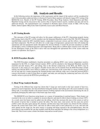 NASA ACCESS – Internship Final Report
John F. Kennedy Space Center Page 13 7/8/2013
III. Analysis and Results
In the following section, the importance of the experiments and the impact of the analysis will be considered for
each of the procedures addressed above in Section II. Each of these analyses will directly impact ETU testing of the
RESOLVE rover. Results of the PT Testing, RTD Procedure, Heat Wrap Analysis, Gold Deposition and Mini-
Manifold Testing will be discussed in this section. Due to Export Control reasons, numbers and data will not be
addressed directly. All experimentation was completed at Kennedy Space Center inside of O&C 1292 by Ray
Parker, Janine Captain, Mary Coan, Kate Cryderman, Lucas Lance and Beau Peacock.
A. PT Testing Results
The outcomes of the PT testing will allow for the proper calibrations of the PT’s functioning properly during
ETU testing. Each of the PT’s will be installed onto the Integrated Manifold as part of the FSS. The ETU Integrated
manifold helps control the ETU manifold, heaters, temperature & pressure sensors, and the orifices, values tubing
and fluid components. The PT test will allow for a wide range of temperatures and pressures that will emulate the
operational and non-operational modes throughout the mission lifetime. It tested the pressure transducer at ATM,
and through a variety of different pressures and temperatures. Being able to calibrate these sensitive tools will allow
for the fluids/gases inside of the FSS to move with ease throughout the operational flow of the system while the
system is in operation. See Figure 4.
B. RTD Procedure Results
The RTD Procedure established a baseline procedure on adhering RTD’s onto various temperature sensitive
equipment for the FSS, in a flight forward manner. RTD’s will be attached to the Integrated Manifold, manifold,
manifold and tube heaters, PT’s, and tubing. Due to the thermal conductivity of the RTV, the RTD’s may be
inaccurate to the extent of a few degrees. Possible lessons that can be learned from the RTD Procedure include
making sure that the RTD’s won’t block or inhibit any vital functions of the system that it is being installed on, do
not use any tape for it makes preparing the finished product more difficult, make sure to bend the prewired RTD’s
concave downwards in order to keep them on tighter, and make sure and keep the conducting lead wires off of the
metallic surface to prevent the RTD from grounding out.
C. Heat Wrap Analysis Results
Testing of the different heat wraps has shown that 3 wraps per inch results in the least amount of heat loss,
quickest to reach temperature, best heat distribution along the stainless steel tubing and is the easiest method to wrap
tubing with. A secondary benefit is the limited amount of tubing exposed to the environment minimizing the risk of
potentially damaging the under layer of the heater tape (heat wrap).
The RESOLVE rover functions using heaters as a means of transporting its payload (gases). These heaters are
essential to the rover in order to complete its mission objective and must be able to heat its tubing to at least 150°C.
As a result, more line heater must be added onto the tubing, which thus increases the mass of the system as well as
the amount of power that is needed to power the tubes. The more mass, more power, the less mass less power
conflict comes into play again and for this situation, and the more mass more power was chosen for this situation,
because the system must reach 150°C, and must be able to heat itself as most effectively as it can, and since the
more spread out the wraps are, the more energy is escaping and being exposed to the atmosphere/space, then the
most logical wrap would be the one that insulates itself the beset and heats the tubing to the correct temperature at a
faster rate. This in turn creates a better line heater wrap and an overall system.
 