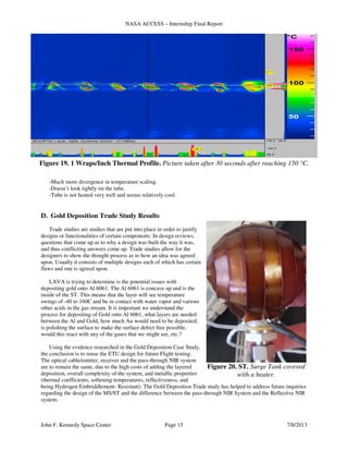 NASA ACCESS – Internship Final Report
John F. Kennedy Space Center Page 15 7/8/2013
-Much more divergence in temperature scaling.
-Doesn’t look tightly on the tube.
-Tube is not heated very well and seems relatively cool.
D. Gold Deposition Trade Study Results
Trade studies are studies that are put into place in order to justify
designs or functionalities of certain components. In design reviews,
questions that come up as to why a design was built the way it was,
and thus conflicting answers come up. Trade studies allow for the
designers to show the thought process as to how an idea was agreed
upon. Usually it consists of multiple designs each of which has certain
flaws and one is agreed upon.
LAVA is trying to determine is the potential issues with
depositing gold onto Al 6061. The Al 6061 is concave up and is the
inside of the ST. This means that the layer will see temperature
swings of -40 to 160C and be in contact with water vapor and various
other acids in the gas stream. It is important we understand the
process for depositing of Gold onto Al 6061, what layers are needed
between the Al and Gold, how much Au would need to be deposited,
is polishing the surface to make the surface defect free possible,
would this react with any of the gases that we might see, etc.?
Using the evidence researched in the Gold Deposition Case Study,
the conclusion is to reuse the ETU design for future Flight testing.
The optical cable/emitter, receiver and the pass-through NIR system
are to remain the same, due to the high costs of adding the layered
deposition, overall complexity of the system, and metallic properties
(thermal coefficients, softening temperatures, reflectiveness, and
being Hydrogen Embriddlement- Resistant). The Gold Deposition Trade study has helped to address future inquiries
regarding the design of the MS/ST and the difference between the pass-through NIR System and the Reflective NIR
system.
Figure 19. 1 Wraps/Inch Thermal Profile. Picture taken after 30 seconds after reaching 150 °C.
Figure 20. ST. Surge Tank covered
with a heater.
 