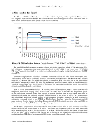 NASA ACCESS – Internship Final Report
John F. Kennedy Space Center Page 16 7/8/2013
E. Mini-Manifold Test Results
The Mini-Manifold Heater Test Procedure was followed for the beginning of this experiment. The experiment
was completed inside a vacuum chamber. The vacuum chamber’s base/starting pressure rose to a maximum when all
of the heaters were on and the entire system was off-gassing. See Figure 17.
Figure 21. Mini-Manifold Results. Graph showing RTD#1, RTD#2, and RTD#3 temperatures.
The manifold 2 and 4 heaters were turned on while the tube heater was still hot and the RTD#3 was heated. After
half an hour, the average temperature was about the same for all the RTD’s. RTD #3 was chosen as the “HTR TUBE
PID Input”, because it theoretically is the coolest stop on the tube, thus being the most probable location of the RTD
during ETU.
Differential temperature was tested next. Manifold 4 was heated, while the rest of the heaters remained the same.
After reaching steady state in 10 minutes, Manifold 4 was higher than Manifold 2, RTD#3 and RTD#2 were the
same and RTD#1 was lower. No temperature change for any of the RTD’s occurred, due to the poor thermal
coefficient of stainless steel tubing, thus more time and wattage would be invested, leading to instead focus more
wattage at the tube heater for a shorter amount of time rather than waiting for convection to spread the heat across
the mini-manifolds and stainless steel tubing.
With all heaters (line and both manifold 2 & 4 heaters) at the same temperature, RTD #1 cannot reach the same
temperature, but remains slightly lower, at steady state. If RTD#1 must be exceeded this temperature options
include, increase the amount of power going through the heaters, insulation must be added, or the metal must be
changed in order for the heat to transfer from over from the manifold #2 and #4 into the tube. RTD#1 is located right
near manifold #2, but because stainless steel has such a low thermal coefficient compared to Al 6061, the heat does
not transfer over quick enough to heat RTD#1 up. The line heater does heat evenly, but the aluminum manifold
draws heat away from the stainless steel tubing. This explains why RTD#1, which is very close to the manifold, is so
low in temperature and why RTD#3 is so much higher in temperature.
The RTD#1’s temperature is drastically different from RTD#3’s, (over 50°C in some instances), due to the
thermal coefficients and thermal profile of the metals. Other factors may play a role in this as well, such as thickness
of the adhesive holding the RTD on, uneven contact of the RTD’s against the stainless steel, or the location of the
RTD’s. The RTD’s may be situation on top of a cold spot in between the heat wrapped layers (avoiding the thermal
conducting wires). RTD#1 does have mechanical defects and cannot be completely reliable.
0
50
100
150
200
250
0.001
1.535
3.07
4.605
6.139
7.674
9.209
10.743
12.278
13.813
15.347
16.882
18.417
19.951
21.486
23.021
24.555
26.09
27.625
29.159
30.694
32.229
Degrees(°C)
Time (Minutes)
RTD#1
RTD#2
RTD#3
Temperature Average
 