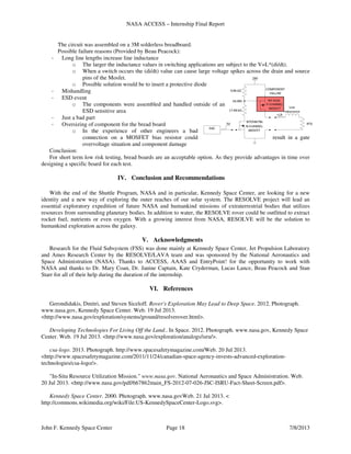 NASA ACCESS – Internship Final Report
John F. Kennedy Space Center Page 18 7/8/2013
The circuit was assembled on a 3M solderless breadboard.
Possible failure reasons (Provided by Beau Peacock):
- Long line lengths increase line inductance
o The larger the inductance values in switching applications are subject to the V=L*(di/dt).
o When a switch occurs the (di/dt) value can cause large voltage spikes across the drain and source
pins of the Mosfet.
o Possible solution would be to insert a protective diode
- Mishandling
- ESD event
o The components were assembled and handled outside of an
ESD sensitive area
- Just a bad part
- Oversizing of component for the bread board
o In the experience of other engineers a bad
connection on a MOSFET bias resistor could result in a gate
overvoltage situation and component damage
Conclusion:
For short term low risk testing, bread boards are an acceptable option. As they provide advantages in time over
designing a specific board for each test.
IV. Conclusion and Recommendations
With the end of the Shuttle Program, NASA and in particular, Kennedy Space Center, are looking for a new
identity and a new way of exploring the outer reaches of our solar system. The RESOLVE project will lead an
essential exploratory expedition of future NASA and humankind missions of extraterrestrial bodies that utilizes
resources from surrounding planetary bodies. In addition to water, the RESOLVE rover could be outfitted to extract
rocket fuel, nutrients or even oxygen. With a growing interest from NASA, RESOLVE will be the solution to
humankind exploration across the galaxy.
V. Acknowledgments
Research for the Fluid Subsystem (FSS) was done mainly at Kennedy Space Center, Jet Propulsion Laboratory
and Ames Research Center by the RESOLVE/LAVA team and was sponsored by the National Aeronautics and
Space Administration (NASA). Thanks to ACCESS, AAAS and EntryPoint! for the opportunity to work with
NASA and thanks to Dr. Mary Coan, Dr. Janine Captain, Kate Cryderman, Lucas Lance, Beau Peacock and Stan
Starr for all of their help during the duration of the internship.
VI. References
Gerondidakis, Dmitri, and Steven Siceloff. Rover's Exploration May Lead to Deep Space. 2012. Photograph.
www.nasa.gov, Kennedy Space Center. Web. 19 Jul 2013.
<http://www.nasa.gov/exploration/systems/ground/resolverover.html>.
Developing Technologies For Living Off the Land.. In Space. 2012. Photograph. www.nasa.gov, Kennedy Space
Center. Web. 19 Jul 2013. <http://www.nasa.gov/exploration/analogs/isru/>.
csa-logo. 2013. Photograph. http://www.spacesafetymagazine.com/Web. 20 Jul 2013.
<http://www.spacesafetymagazine.com/2011/11/24/canadian-space-agency-invests-advanced-exploration-
technologies/csa-logo/>.
"In-Situ Resource Utilization Mission." www.nasa.gov. National Aeronautics and Space Administration. Web.
20 Jul 2013. <http://www.nasa.gov/pdf/667862main_FS-2012-07-026-JSC-ISRU-Fact-Sheet-Screen.pdf>.
Kennedy Space Center. 2000. Photograph. www.nasa.govWeb. 21 Jul 2013. <
http://commons.wikimedia.org/wiki/File:US-KennedySpaceCenter-Logo.svg>.
 