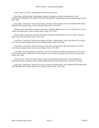NASA ACCESS – Internship Final Report
John F. Kennedy Space Center Page 19 7/8/2013
. kulite. Web. 23 Jul 2013. <http://kulite.com/products.asp?p=4-0>.
Coan, Mary, and Ray Parker. United States. National Aeronautics and Space Administration. LAVA
RESISTANCE TEMPERATURE DETECTOR TEST PROCEDURE. Kennedy Space Center: Kennedy Space Center,
2013. Web.
Coan, Mary. United States. National Aeronautics and Space Administration. LAVA CUSTOM HEATER TEST
PROCEDURE. Kennedy Space Center: Kennedy Space Center, 2013. Web.
Captain, Janine. United States. National Aeronautics and Space Administration. mini manifold setup in 1292 vac
chamber. Kennedy Space Center: Kennedy Space Center, 2013. Web.
Peacock, Beau. United States. National Aeronautics and Space Administration. Transistor Failure. Kennedy
Space Center: Kennedy Space Center, 2013. Web.
Coan, Mary. United States. National Aeronautics and Space Administration. Trade Study Report Active Relief
versus Passive Relief. Kennedy Space Center: Kennedy Space Center, 2013. Web.
Coan, Mary. United States. National Aeronautics and Space Administration. Redundant Heaters For LAVA
Trade Study. Kennedy Space Center: Kennedy Space Center, 2013. Web.
Coan, Mary, and Janine Captain. United States. National Aeronautics and Space Administration. LAVA Water
Droplet Demonstration (WDD) ETU Vacuum Chamber Test Procedure. Kennedy Space Center: Kennedy Space
Center, 2013. Web.
Captain, Janine. "Lunar Advanced Volatile Analysis Vacuum Demonstration Unit." LAVA 90% Review.
National Aeronautics and Space Administration. Kennedy Space Center, Merritt Island. 28 Jun 2013. Lecture.
Coan, Mary. United States. National Aeronautics and Space Administration. LAVA PRESSURE TRANSDUCER
TEST PROCEDURE. Kennedy Space Center: Kennedy Space Center, 2013. Web.
 