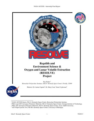 NASA ACCESS – Internship Final Report
John F. Kennedy Space Center i 7/8/2013
Regolith and
Environment Science &
Oxygen and Lunar Volatile Extraction
(RESOLVE)
Project
Ray Parker1
Rensselaer Polytechnic Institute, John F. Kennedy Space Center, Florida, 32899
Mentors: Dr. Janine Captain2
, Dr. Mary Coan3
, Kate Cryderman4
1
NASA ACCESS Intern, NE-L5, Kennedy Space Center, Rensselaer Polytechnic Institute.
2
PhD, Lead AST Aerospace Polymeric Materials, NE-L5, Kennedy Space Center, Georgia Institute of Technology.
3
PhD, AST Aerospace Polymeric Materials, NE-L5, Kennedy Space Center, Texas A&M University.
4
AST Flight Systems Test, NE-M3, Kennedy Space Center, University of Michigan.
 