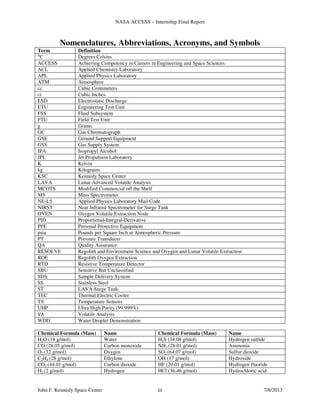 NASA ACCESS – Internship Final Report
John F. Kennedy Space Center iii 7/8/2013
Nomenclatures, Abbreviations, Acronyms, and Symbols
Term Definition
⁰C Degrees Celsius
ACCESS Achieving Competency in Careers in Engineering and Space Sciences
ACL Applied Chemistry Laboratory
APL Applied Physics Laboratory
ATM Atmosphere
cc Cubic Centimeters
ci Cubic Inches
ESD Electrostatic Discharge
ETU Engineering Test Unit
FSS Fluid Subsystem
FTU Field Test Unit
g Grams
GC Gas Chromatograph
GSE Ground Support Equipment
GSS Gas Supply System
IPA Isopropyl Alcohol
JPL Jet Propulsion Laboratory
K Kelvin
kg Kilograms
KSC Kennedy Space Center
LAVA Lunar Advanced Volatile Analysis
MCOTS Modified Commercial off the Shelf
MS Mass Spectrometer
NE-L5 Applied Physics Laboratory Mail Code
NIRST Near Infrared Spectrometer for Surge Tank
OVEN Oxygen Volatile Extraction Node
PID Proportional-Integral-Derivative
PPE Personal Protective Equipment
psia Pounds per Square Inch at Atmospheric Pressure
PT Pressure Transducer
QA Quality Assurance
RESOLVE Regolith and Environment Science and Oxygen and Lunar Volatile Extraction
ROE Regolith Oxygen Extraction
RTD Resistive Temperature Detector
SBU Sensitive But Unclassified
SDS Sample Delivery System
SS Stainless Steel
ST LAVA Surge Tank
TEC Thermal Electric Cooler
TS Temperature Sensors
UHP Ultra High Purity (99.999%)
VA Volatile Analysis
WDD Water Droplet Demonstration
Chemical Formula (Mass) Name Chemical Formula (Mass) Name
H2O (18 g/mol) Water H2S (34.08 g/mol) Hydrogen sulfide
CO (28.05 g/mol) Carbon monoxide NH3 (28.01 g/mol) Ammonia
O2 (32 g/mol) Oxygen SO2 (64.07 g/mol) Sulfur dioxide
C2H4 (28 g/mol) Ethylene OH (17 g/mol) Hydroxide
CO2 (44.01 g/mol) Carbon dioxide HF (20.01 g/mol) Hydrogen fluoride
H2 (2 g/mol) Hydrogen HCl (36.46 g/mol) Hydrochloric acid
 