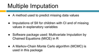 Multiple Imputation
● A method used to predict missing data values
● Imputations of SII for children with CI and of missing
values in explanatory variables
● Software package used: Multivariate Imputation by
Chained Equations (MICE) in R
● A Markov-Chain Monte Carlo algorithm (MCMC) is
used in this package
 