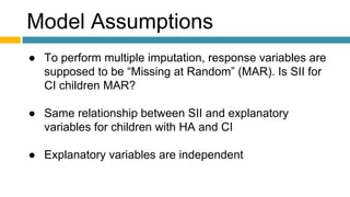 Model Assumptions
● To perform multiple imputation, response variables are
supposed to be “Missing at Random” (MAR). Is SII for
CI children MAR?
● Same relationship between SII and explanatory
variables for children with HA and CI
● Explanatory variables are independent
 