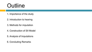 Outline
1. Importance of the study
2. Introduction to hearing
3. Methods for imputation
4. Construction of SII Model
5. Analysis of Imputations
6. Concluding Remarks
 