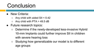 Conclusion
● New Criteria:
○ Any child with aided SII < 0.42
○ Any child with PTA > 49.5 dB
● Future research topics:
○ Determine if the newly-developed less-invasive Hybrid
10-mm Implants could further improve SII in children
with severe hearing loss
○ Studying how generalizable our model is to different
age groups
 