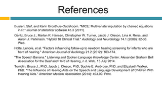 References
Buuren, Stef, and Karin Groothuis-Oudshoorn. "MICE: Multivariate imputation by chained equations
in R." Journal of statistical software 45.3 (2011).
Gantz, Bruce J., Marlan R. Hansen, Christopher W. Turner, Jacob J. Oleson, Lina A. Reiss, and
Aaron J. Parkinson. "Hybrid 10 Clinical Trial." Audiology and Neurotology 14.1 (2009): 32-38.
Web.
Holte, Lenore, et al. "Factors influencing follow-up to newborn hearing screening for infants who are
hard of hearing." American Journal of Audiology 21.2 (2012): 163-174.
"The Speech Banana." Listening and Spoken Language Knowledge Center. Alexander Graham Bell
Association for the Deaf and Hard of Hearing, n.d. Web. 15 July 2014.
Tomblin, Bruce J., PhD, Jacob J. Oleson, PhD, Sophie E. Ambrose, PhD, and Elizabeth Walker,
PhD. "The Influence of Hearing Aids on the Speech and Language Development of Children With
Hearing Aids." American Medical Association (2014): 403-09. Print.
 