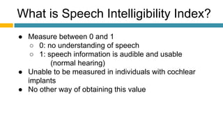 What is Speech Intelligibility Index?
● Measure between 0 and 1
○ 0: no understanding of speech
○ 1: speech information is audible and usable
(normal hearing)
● Unable to be measured in individuals with cochlear
implants
● No other way of obtaining this value
 