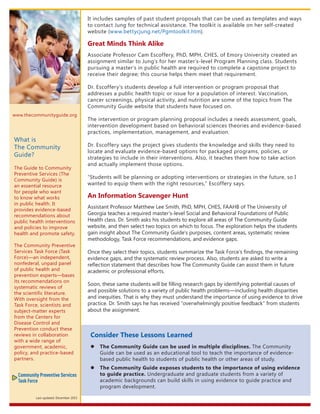 Consider These Lessons Learned
�	 The Community Guide can be used in multiple disciplines. The Community
Guide can be used as an educational tool to teach the importance of evidence-
based public health to students of public health or other areas of study.
�	 The Community Guide exposes students to the importance of using evidence
to guide practice. Undergraduate and graduate students from a variety of
academic backgrounds can build skills in using evidence to guide practice and
program development.
It includes samples of past student proposals that can be used as templates and ways
to contact Jung for technical assistance. The toolkit is available on her self-created
website (www.bettycjung.net/Pgmtoolkit.htm).
Great Minds Think Alike
Associate Professor Cam Escoffery, PhD, MPH, CHES, of Emory University created an
assignment similar to Jung’s for her master’s-level Program Planning class. Students
pursuing a master’s in public health are required to complete a capstone project to
receive their degree; this course helps them meet that requirement.
Dr. Escoffery’s students develop a full intervention or program proposal that
addresses a public health topic or issue for a population of interest. Vaccination,
cancer screenings, physical activity, and nutrition are some of the topics from The
Community Guide website that students have focused on.
The intervention or program planning proposal includes a needs assessment, goals,
intervention development based on behavioral sciences theories and evidence-based
practices, implementation, management, and evaluation.
Dr. Escoffery says the project gives students the knowledge and skills they need to
locate and evaluate evidence-based options for packaged programs, policies, or
strategies to include in their interventions. Also, it teaches them how to take action
and actually implement those options.
“Students will be planning or adopting interventions or strategies in the future, so I
wanted to equip them with the right resources,” Escoffery says.
An Information Scavenger Hunt
Assistant Professor Matthew Lee Smith, PhD, MPH, CHES, FAAHB of The University of
Georgia teaches a required master’s-level Social and Behavioral Foundations of Public
Health class. Dr. Smith asks his students to explore all areas of The Community Guide
website, and then select two topics on which to focus. The exploration helps the students
gain insight about The Community Guide’s purposes, content areas, systematic review
methodology, Task Force recommendations, and evidence gaps.
Once they select their topics, students summarize the Task Force’s findings, the remaining
evidence gaps, and the systematic review process. Also, students are asked to write a
reflection statement that describes how The Community Guide can assist them in future
academic or professional efforts.
Soon, these same students will be filling research gaps by identifying potential causes of
and possible solutions to a variety of public health problems—including health disparities
and inequities. That is why they must understand the importance of using evidence to drive
practice. Dr. Smith says he has received “overwhelmingly positive feedback” from students
about the assignment.
www.thecommunityguide.org
What is
The Community
Guide?
The Guide to Community
Preventive Services (The
Community Guide) is
an essential resource
for people who want
to know what works
in public health. It
provides evidence-based
recommendations about
public health interventions
and policies to improve
health and promote safety.
The Community Preventive
Services Task Force (Task
Force)—an independent,
nonfederal, unpaid panel
of public health and
prevention experts—bases
its recommendations on
systematic reviews of
the scientific literature.
With oversight from the
Task Force, scientists and
subject-matter experts
from the Centers for
Disease Control and
Prevention conduct these
reviews in collaboration
with a wide range of
government, academic,
policy, and practice-based
partners.
Last updated: December 2015
 
